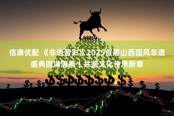 信康优配 《非遗晋彩》2025首届山西国风非遗盛典圆满落幕｜共鉴文化传承新章