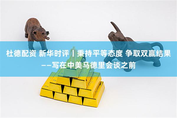 杜德配资 新华时评丨秉持平等态度 争取双赢结果——写在中美马德里会谈之前