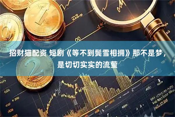 招财猫配资 短剧《等不到鬓雪相拥》那不是梦，是切切实实的流萤