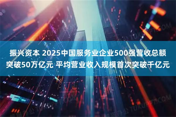 振兴资本 2025中国服务业企业500强营收总额突破50万亿元 平均营业收入规模首次突破千亿元