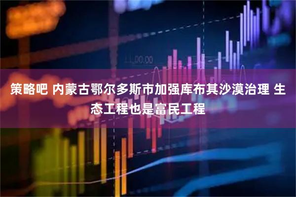策略吧 内蒙古鄂尔多斯市加强库布其沙漠治理 生态工程也是富民工程