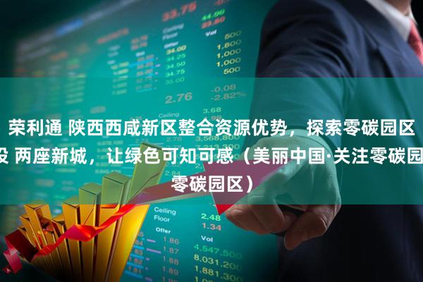 荣利通 陕西西咸新区整合资源优势，探索零碳园区建设 两座新城，让绿色可知可感（美丽中国·关注零碳园区）