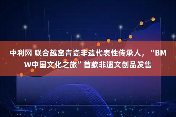 中利网 联合越窑青瓷非遗代表性传承人，“BMW中国文化之旅”首款非遗文创品发售