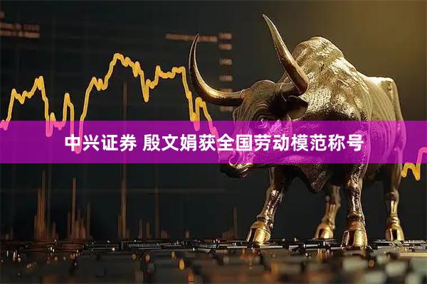 中兴证券 殷文娟获全国劳动模范称号