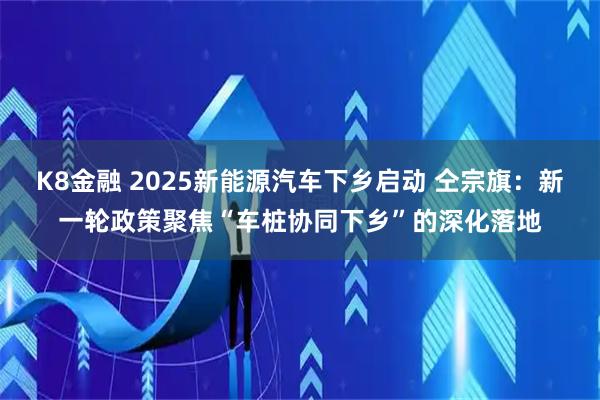 K8金融 2025新能源汽车下乡启动 仝宗旗：新一轮政策聚焦“车桩协同下乡”的深化落地