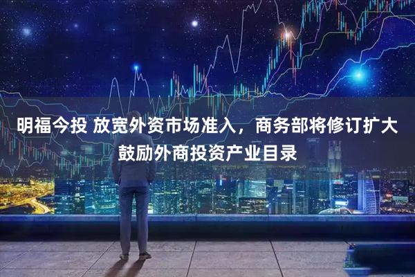 明福今投 放宽外资市场准入，商务部将修订扩大鼓励外商投资产业目录