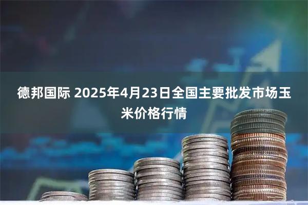 德邦国际 2025年4月23日全国主要批发市场玉米价格行情