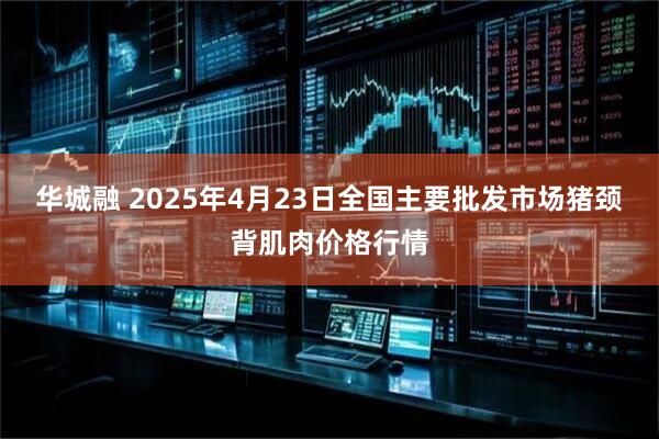 华城融 2025年4月23日全国主要批发市场猪颈背肌肉价格行情