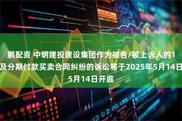 鹏配资 中明建投建设集团作为被告/被上诉人的1起涉及分期付款买卖合同纠纷的诉讼将于2025年5月14日开庭