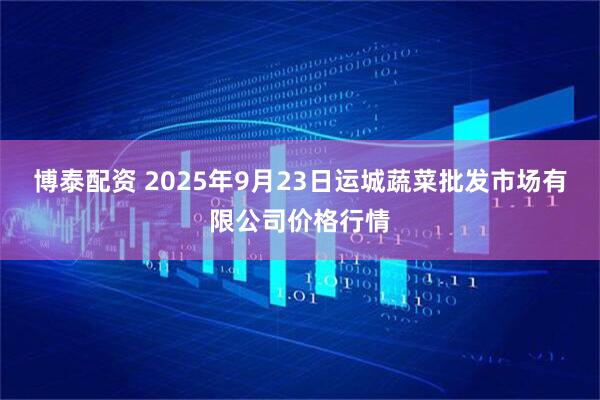 博泰配资 2025年9月23日运城蔬菜批发市场有限公司价格行情