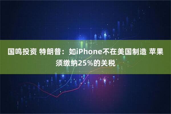国鸣投资 特朗普：如iPhone不在美国制造 苹果须缴纳25%的关税