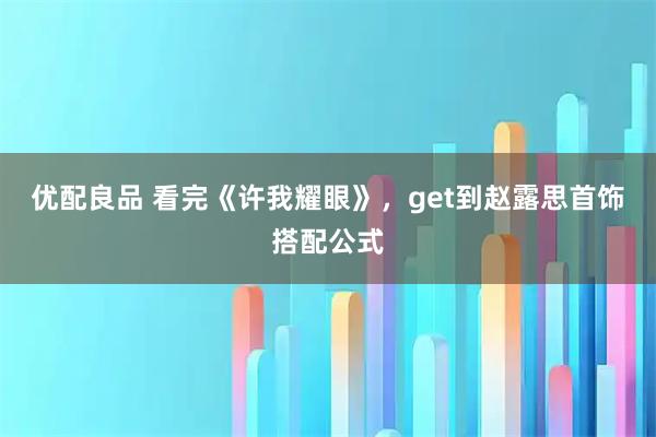 优配良品 看完《许我耀眼》，get到赵露思首饰搭配公式