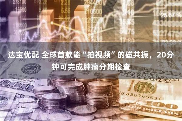 达宝优配 全球首款能“拍视频”的磁共振，20分钟可完成肿瘤分期检查