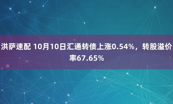 洪萨速配 10月10日汇通转债上涨0.54%，转股溢价率67.65%