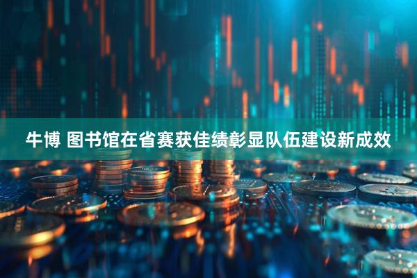 牛博 图书馆在省赛获佳绩彰显队伍建设新成效
