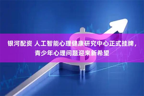 银河配资 人工智能心理健康研究中心正式挂牌，青少年心理问题迎来新希望
