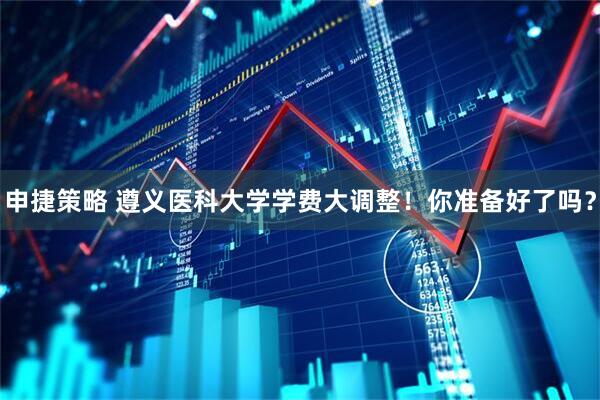 申捷策略 遵义医科大学学费大调整！你准备好了吗？