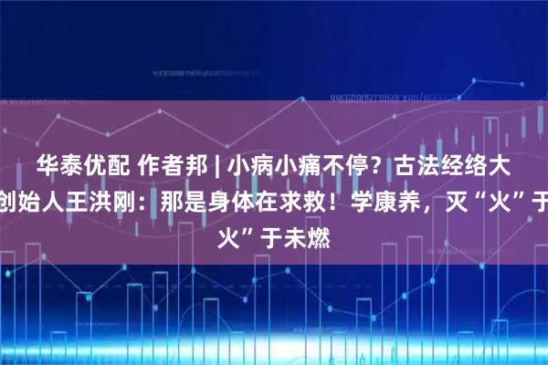 华泰优配 作者邦 | 小病小痛不停？古法经络大讲堂创始人王洪刚：那是身体在求救！学康养，灭“火”于未燃