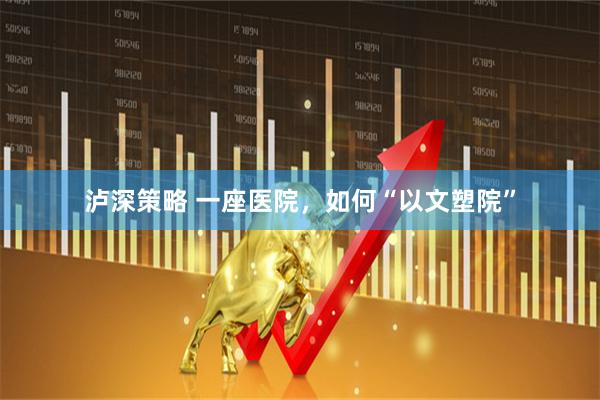 泸深策略 一座医院，如何“以文塑院”