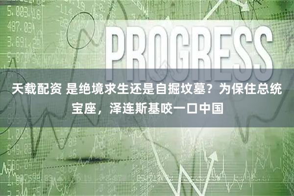 天载配资 是绝境求生还是自掘坟墓？为保住总统宝座，泽连斯基咬一口中国