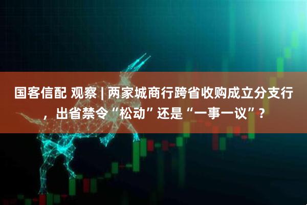 国客信配 观察 | 两家城商行跨省收购成立分支行，出省禁令“松动”还是“一事一议”？