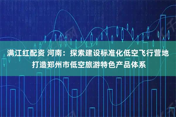 满江红配资 河南：探索建设标准化低空飞行营地 打造郑州市低空旅游特色产品体系