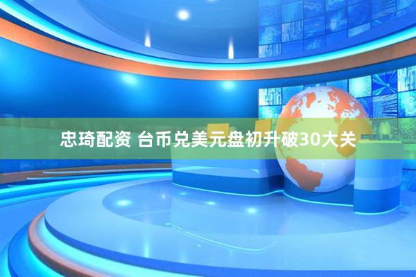 忠琦配资 台币兑美元盘初升破30大关