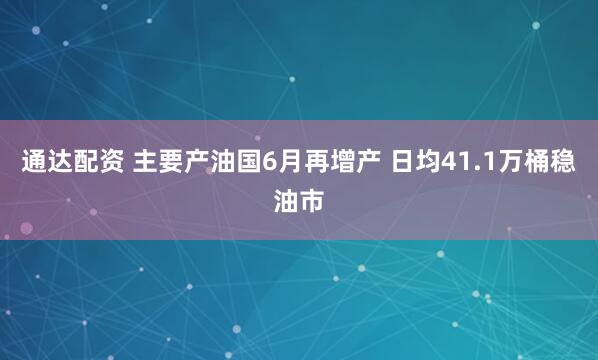 通达配资 主要产油国6月再增产 日均41.1万桶稳油市