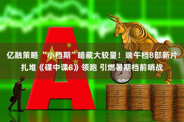 亿融策略 “小档期”暗藏大较量！端午档8部新片扎堆《碟中谍8》领跑 引燃暑期档前哨战