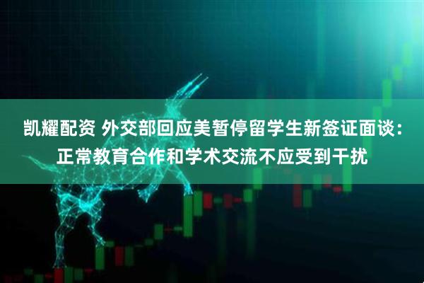 凯耀配资 外交部回应美暂停留学生新签证面谈：正常教育合作和学术交流不应受到干扰