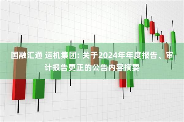 国融汇通 运机集团: 关于2024年年度报告、审计报告更正的公告内容摘要