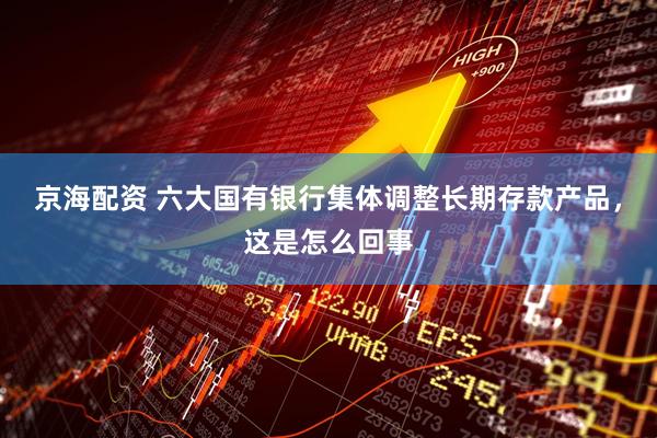 京海配资 六大国有银行集体调整长期存款产品，这是怎么回事