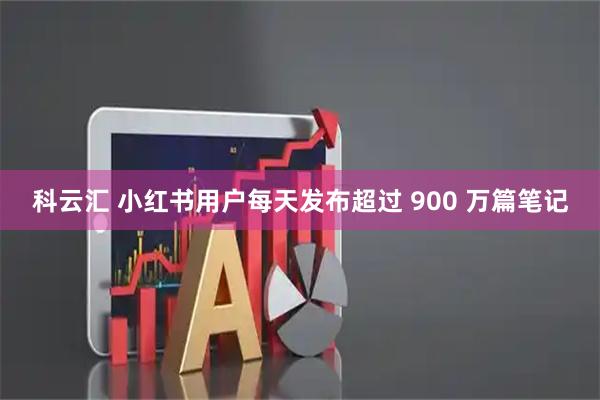 科云汇 小红书用户每天发布超过 900 万篇笔记