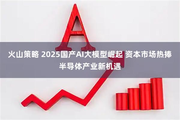 火山策略 2025国产AI大模型崛起 资本市场热捧半导体产业新机遇