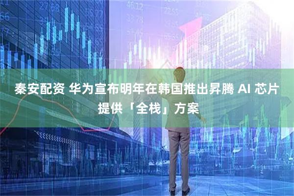 秦安配资 华为宣布明年在韩国推出昇腾 AI 芯片 提供「全栈」方案