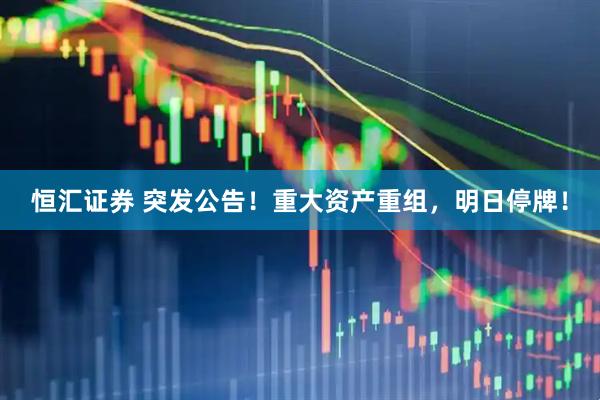 恒汇证券 突发公告!重大资产重组,明日停牌!