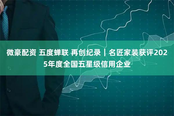 微豪配资 五度蝉联 再创纪录︱名匠家装获评2025年度全国五星级信用企业