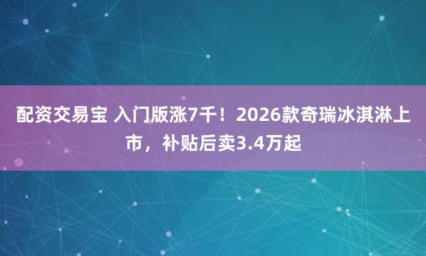 配资交易宝 入门版涨7千！2026款奇瑞冰淇淋上市，补贴后卖3.4万起