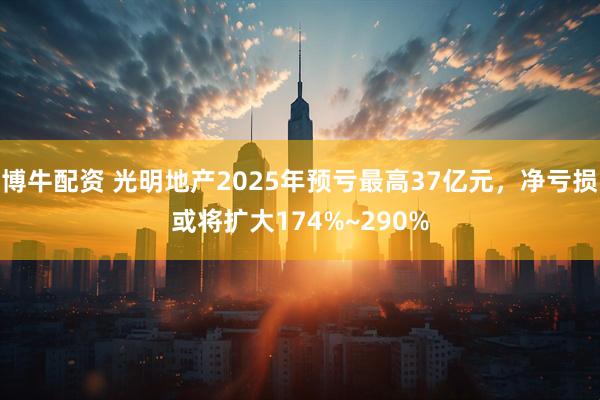 博牛配资 光明地产2025年预亏最高37亿元，净亏损或将扩大174%~290%