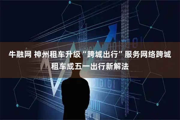 牛融网 神州租车升级“跨城出行”服务网络跨城租车成五一出行新解法