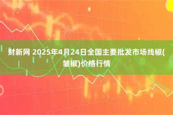 财新网 2025年4月24日全国主要批发市场线椒(皱椒)价格行情