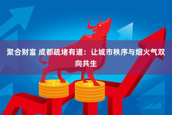 聚合财富 成都疏堵有道：让城市秩序与烟火气双向共生