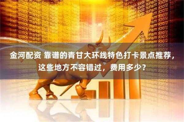 金河配资 靠谱的青甘大环线特色打卡景点推荐，这些地方不容错过，费用多少？