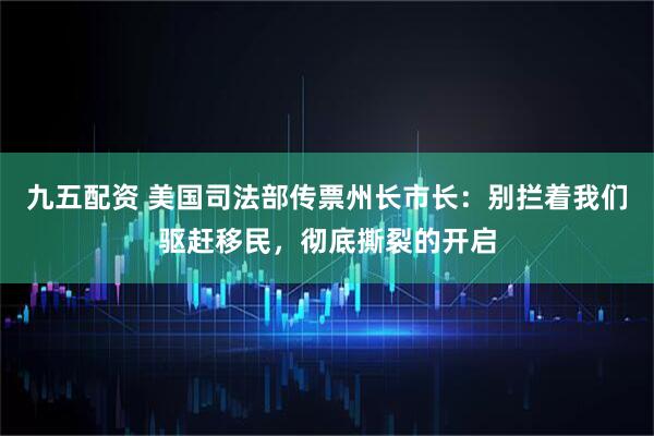 九五配资 美国司法部传票州长市长：别拦着我们驱赶移民，彻底撕裂的开启