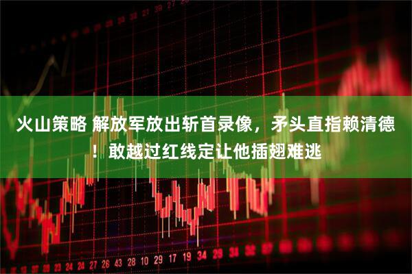 火山策略 解放军放出斩首录像，矛头直指赖清德！敢越过红线定让他插翅难逃