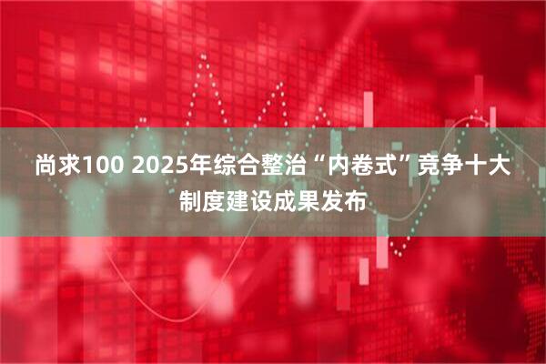 尚求100 2025年综合整治“内卷式”竞争十大制度建设成果发布