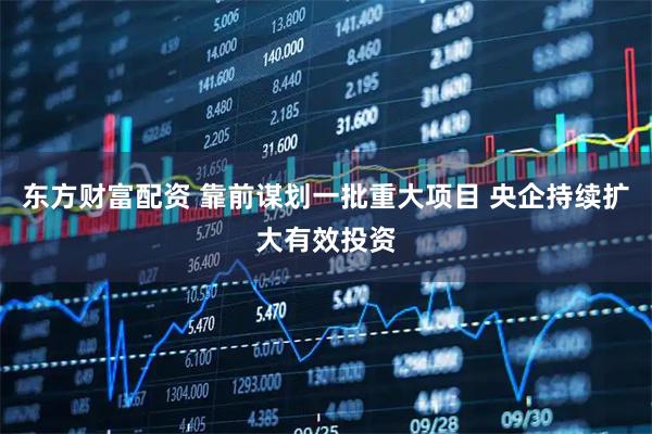 东方财富配资 靠前谋划一批重大项目 央企持续扩大有效投资