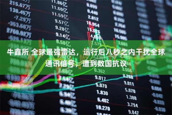 牛鑫所 全球最强雷达，运行后八秒之内干扰全球通讯信号，遭到数国抗议