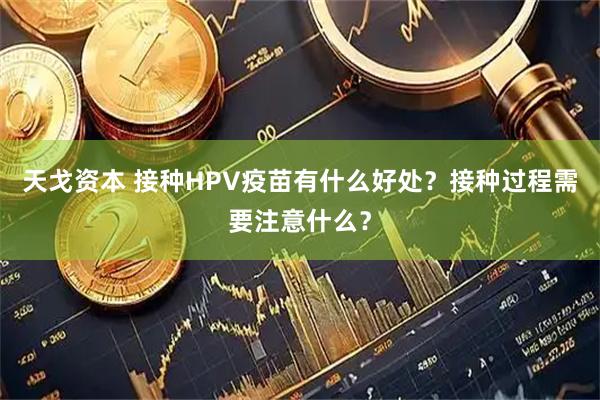 天戈资本 接种HPV疫苗有什么好处？接种过程需要注意什么？