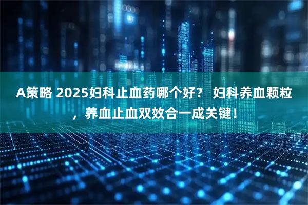 A策略 2025妇科止血药哪个好？ 妇科养血颗粒，养血止血双效合一成关键！